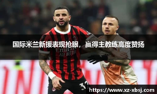 国际米兰新援表现抢眼，赢得主教练高度赞扬