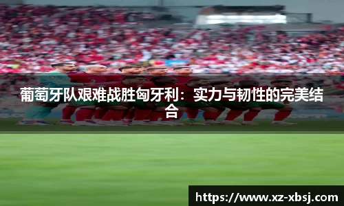 葡萄牙队艰难战胜匈牙利：实力与韧性的完美结合
