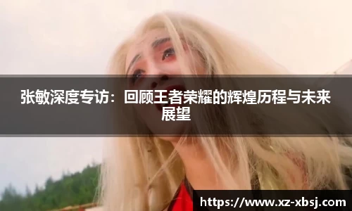 张敏深度专访：回顾王者荣耀的辉煌历程与未来展望