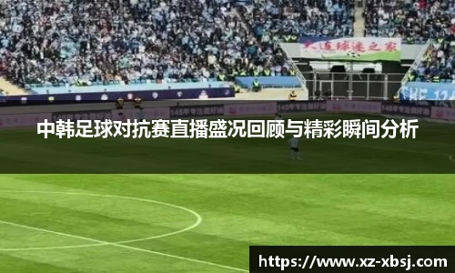 中韩足球对抗赛直播盛况回顾与精彩瞬间分析