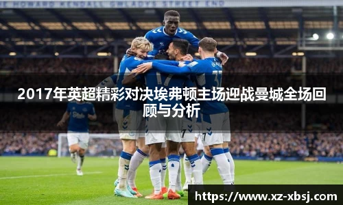 2017年英超精彩对决埃弗顿主场迎战曼城全场回顾与分析